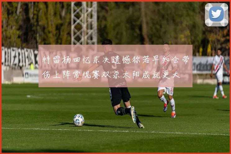 特雷杨回忆东决遗憾称若早知会带伤上阵常规赛双杀太阳成就更大