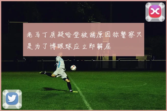 老马丁质疑哈登被捕原因称警察只是为了博眼球应立即解雇