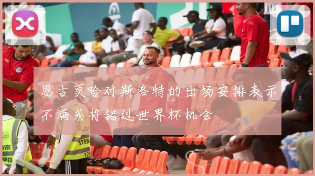 恩古莫哈对斯洛特的出场安排表示不满或将错过世界杯机会